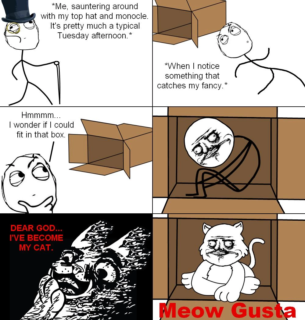 A rage comic consisting of 6 panels.
1: Person: *Me, sauntering around with my top hat and monocole. It's pretty much a typical Tuesday afternoon.*
2: Person passing by a cardboard box: *When I notice something that catches my fancy.*
3: Thinking to themself: "Hmmmm... I wonder if I could fit in that box."
4: Now sitting inside of the box with the "me gusta" face.
5: Dramatic revelation: "Dear god... I've become my cat."
6: Now showing the cardboard box again. The person now is a cat with the same facial expression. Subtitle: "Meow Gusta"