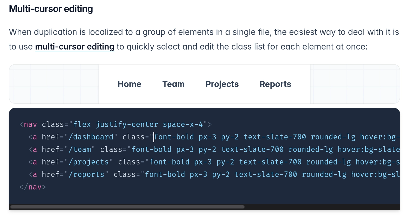 Multi-cursor editing

When duplication is localized to a group of elements in a single file, the easiest way to deal with it is to use multi-cursor editing to quickly select and edit the class list for each element at once:

<nav class="flex justify-center space-x-4">
  <a href="/dashboard" class="font-bold px-3 py-2 text-slate-700 rounded-lg hover:bg-slate-100 hover:text-slate-900">Home</a>
  <a href="/team" class="font-bold px-3 py-2 text-slate-700 rounded-lg hover:bg-slate-100 hover:text-slate-900">Team</a>
  <a href="/projects" class="font-bold px-3 py-2 text-slate-700 rounded-lg hover:bg-slate-100 hover:text-slate-900">Projects</a>
  <a href="/reports" class="font-bold px-3 py-2 text-slate-700 rounded-lg hover:bg-slate-100 hover:text-slate-900">Reports</a>
</nav>

