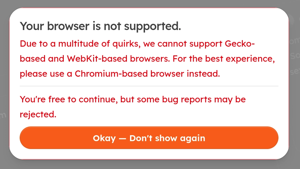 Your browser is not supported.
Due to a multitude of quirks, we cannot support Gecko-based and WebKit-based browsers. For the best experience, please use a Chromium-based browser instead.
You're free to continue, but some bug reports may be rejected.