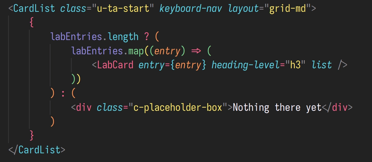                     <CardList class="u-ta-start" keyboard-nav layout="grid-md">
                        {
                            labEntries.length ? (
                                labEntries.map((entry) => (
                                    <LabCard entry={entry} heading-level="h3" list />
                                ))
                            ) : (
                                <div class="c-placeholder-box">Nothing there yet</div>
                            )
                        }
                    </CardList>