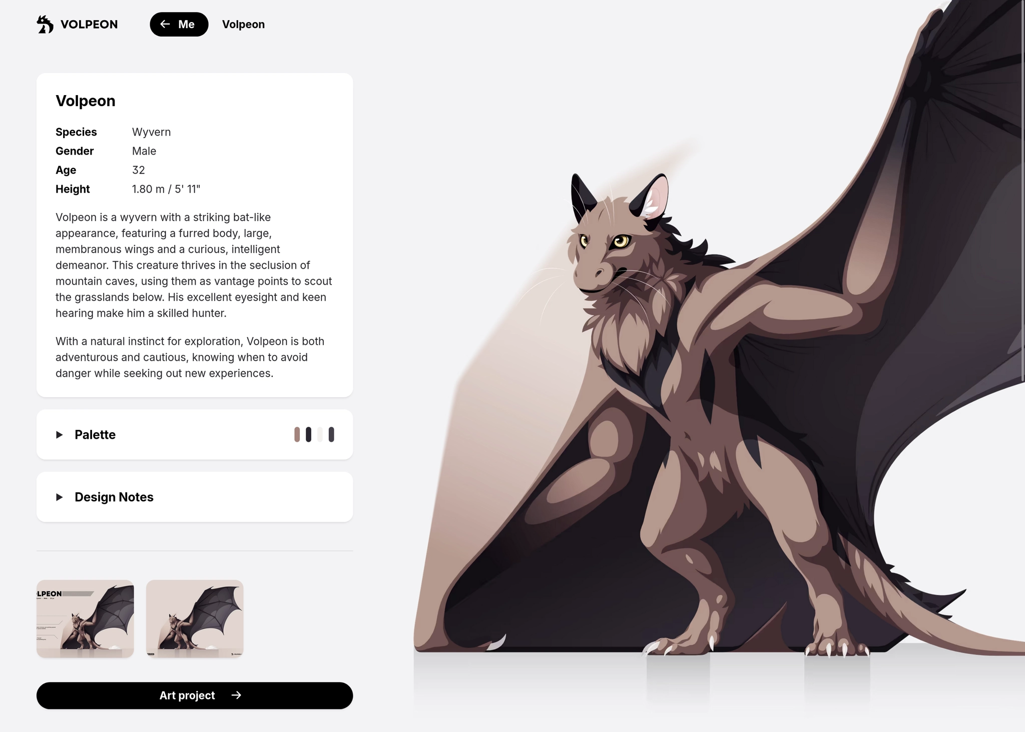 A web page featuring a huge illustration of a brown fluffy wyvern and some info boxes on the left. The first one says:

Volpeon

Species
    Wyvern
Gender
    Male
Age
    32
Height
    1.80 m / 5' 11"

Volpeon is a wyvern with a striking bat-like appearance, featuring a furred body, large, membranous wings and a curious, intelligent demeanor. This creature thrives in the seclusion of mountain caves, using them as vantage points to scout the grasslands below. His excellent eyesight and keen hearing make him a skilled hunter.

With a natural instinct for exploration, Volpeon is both adventurous and cautious, knowing when to avoid danger while seeking out new experiences.

---

The next info box can be expanded to show a color palette, and another one ofr design notes. Then there are some thumbnails to show more images of the character, and a button leading to the art project on my website.