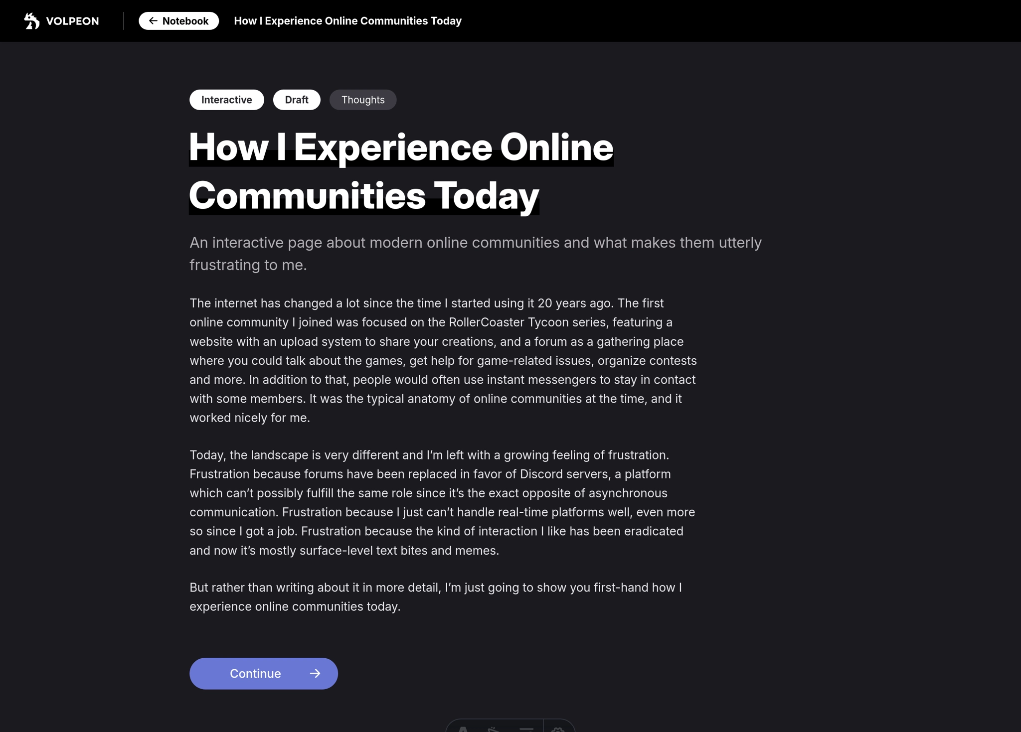 A page titled "How I Experience Online Communities Today". Subtitle: "An interactive page about modern online communities and what makes them utterly frustrating to me."

Content:



The internet has changed a lot since the time I started using it 20 years ago. The first online community I joined was focused on the RollerCoaster Tycoon series, featuring a website with an upload system to share your creations, and a forum as a gathering place where you could talk about the games, get help for game-related issues, organize contests and more. In addition to that, people would often use instant messengers to stay in contact with some members. It was the typical anatomy of online communities at the time, and it worked nicely for me.

Today, the landscape is very different and I’m left with a growing feeling of frustration. Frustration because forums have been replaced in favor of Discord servers, a platform which can’t possibly fulfill the same role since it’s the exact opposite of asynchronous communication. Frustration because I just can’t handle real-time platforms well, even more so since I got a job. Frustration because the kind of interaction I like has been eradicated and now it’s mostly surface-level text bites and memes.

But rather than writing about it in more detail, I’m just going to show you first-hand how I experience online communities today.