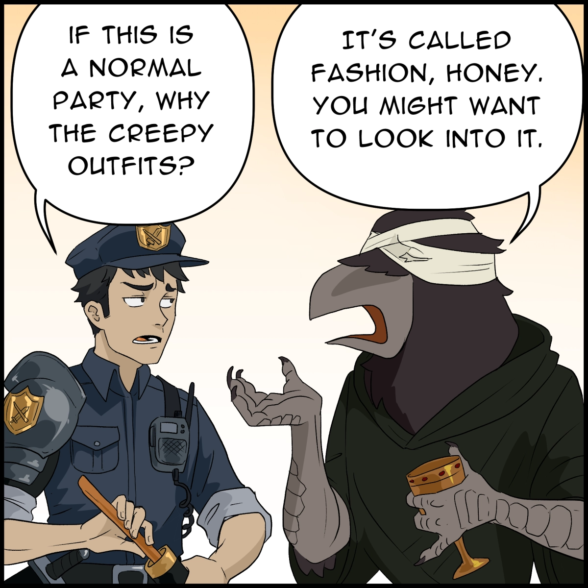 Comic panel 4: The officer, facing the blindfolded crow again but with a somewhat annoyed expression: "If this is a normal party, why the creepy outfits?"
The crow, aloof, replies "It's called fashion, honey. You might want to look into it."