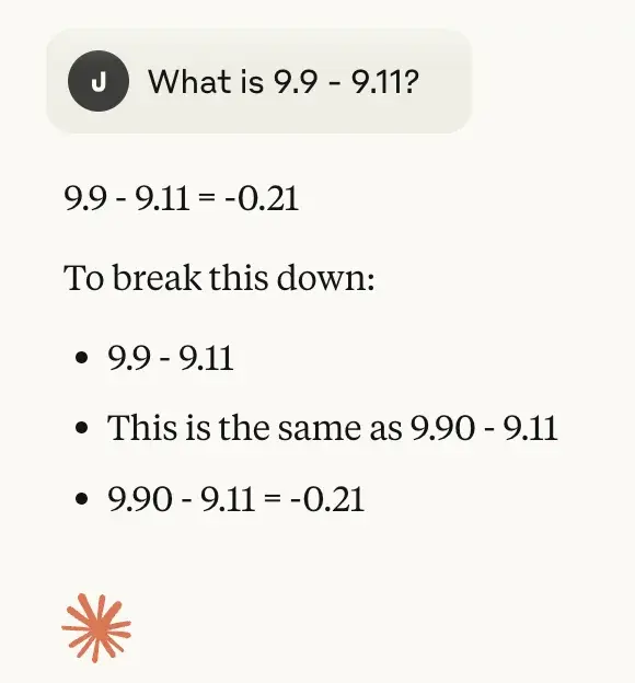 Chat history between a user and an LLM.

User: What is 9.9 - 9.11?
LLM:
9.9 - 9.11 = -0.21
To break this down:
- 9.9 - 9.11
- This is the same as 9.90 - 9.11
- 9.90 - 9.11 = -0.21