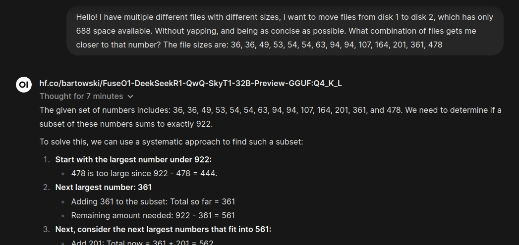 Prompt: "Hello! I have multiple different files with different sizes, I want to move files from disk 1 to disk 2, which has only 688 space available. Without yapping, and being as concise as possible. What combination of files gets me closer to that number? The file sizes are: 36, 36, 49, 53, 54, 54, 63, 94, 94, 107, 164, 201, 361, 478"
Response: "The given set of numbers includes: 36, 36, 49, 53, 54, 54, 63, 94, 94, 107, 164, 201, 361, and 478. We need to determine if a subset of these numbers sums to exactly 922. 

To solve this, we can use a systematic approach to find such a subset: [...]"