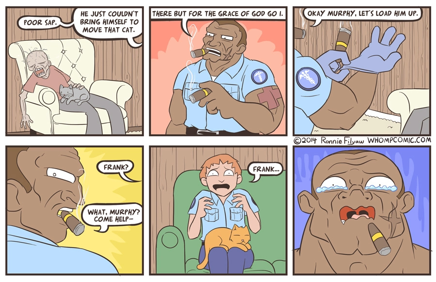 6-panel comic.
1: A dead person sitting on a couch with a cat on his lap. Someone offscreen says "Poor sap. He just couldn't bring himself to move the cat."
2: A tough police officer smoking two cigars: "There but for the grace of god go I."
3: Putting on latex gloves: "Okay Murphy, let's load him up."
4: Offscreen: "Frank?" The officer: "What, Murphy? Come help—"
5: Murphy, also a police officer, sitting on another couch with a scared expression and a cat on his lap: "Frank..."
6: The tough police officer, looking in horror and with tears in his eyes at Frank.