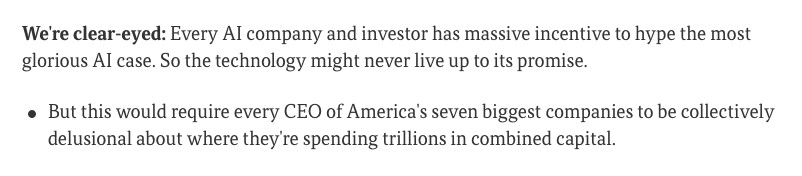 Excerpt from an Axios article about why they're writing so much about AI:

We're clear-eyed: Every AI company and investor has massive incentive to hype the most glorious AI case. So the technology might never live up to its promise.

- But this would require every CEO of America's seven biggest companies to be collectively delusional about where they're spending trillions in combined capital.