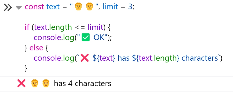 Code:

```
const text = "👨👨", limit = 3;

if (text.length <= limit) {
    console.log("✅ OK");
} else {
    console.log(`❌ ${text} has ${text.length} characters`) 
}

```

Output: 👨👨 has 4 characters