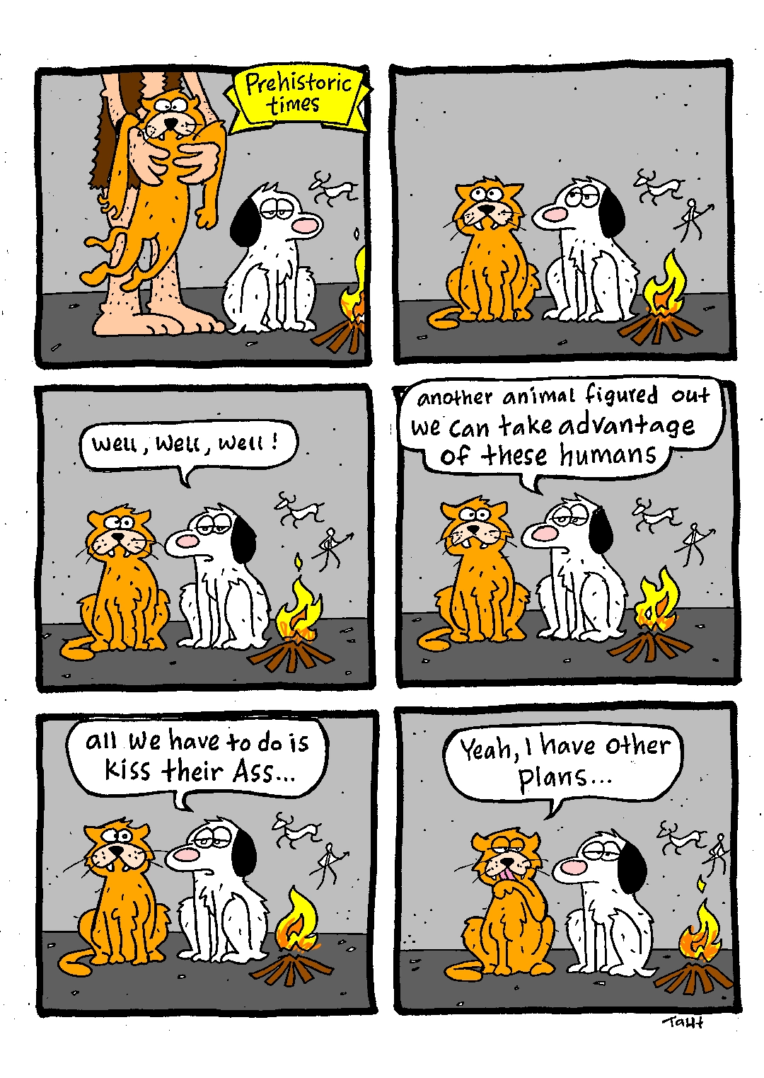 A 6-panel comic featuring a dog and a cat in prehistoric times.
1: Human drops cat by the dog, who's sitting by a campfire in a cave.
2: Dog and cat look at human walking away..
3: Dog: "Well, well, well!"
4: "another animal figured out we can take advantage of these humans"
5: "all we have to do is kiss their ass..."
6: Cat, licking its paw: "Yeah, I have other plans..."
