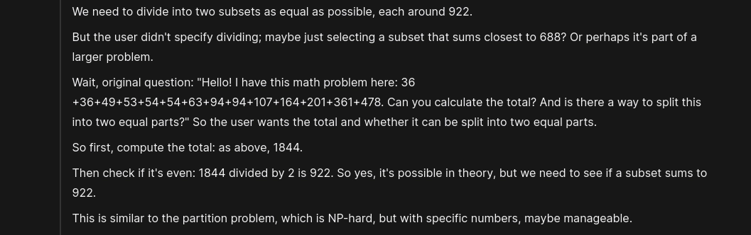 Excerpt of the model's reasoning process: "
We need to divide into two subsets as equal as possible, each around 922. 

But the user didn't specify dividing; maybe just selecting a subset that sums closest to 688? Or perhaps it's part of a larger problem. 

Wait, original question: "Hello! I have this math problem here: 36 +36+49+53+54+54+63+94+94+107+164+201+361+478. Can you calculate the total? And is there a way to split this into two equal parts?" So the user wants the total and whether it can be split into two equal parts. 

So first, compute the total: as above, 1844. 

Then check if it's even: 1844 divided by 2 is 922. So yes, it's possible in theory, but we need to see if a subset sums to 922. 

This is similar to the partition problem, which is NP-hard, but with specific numbers, maybe manageable. 
"