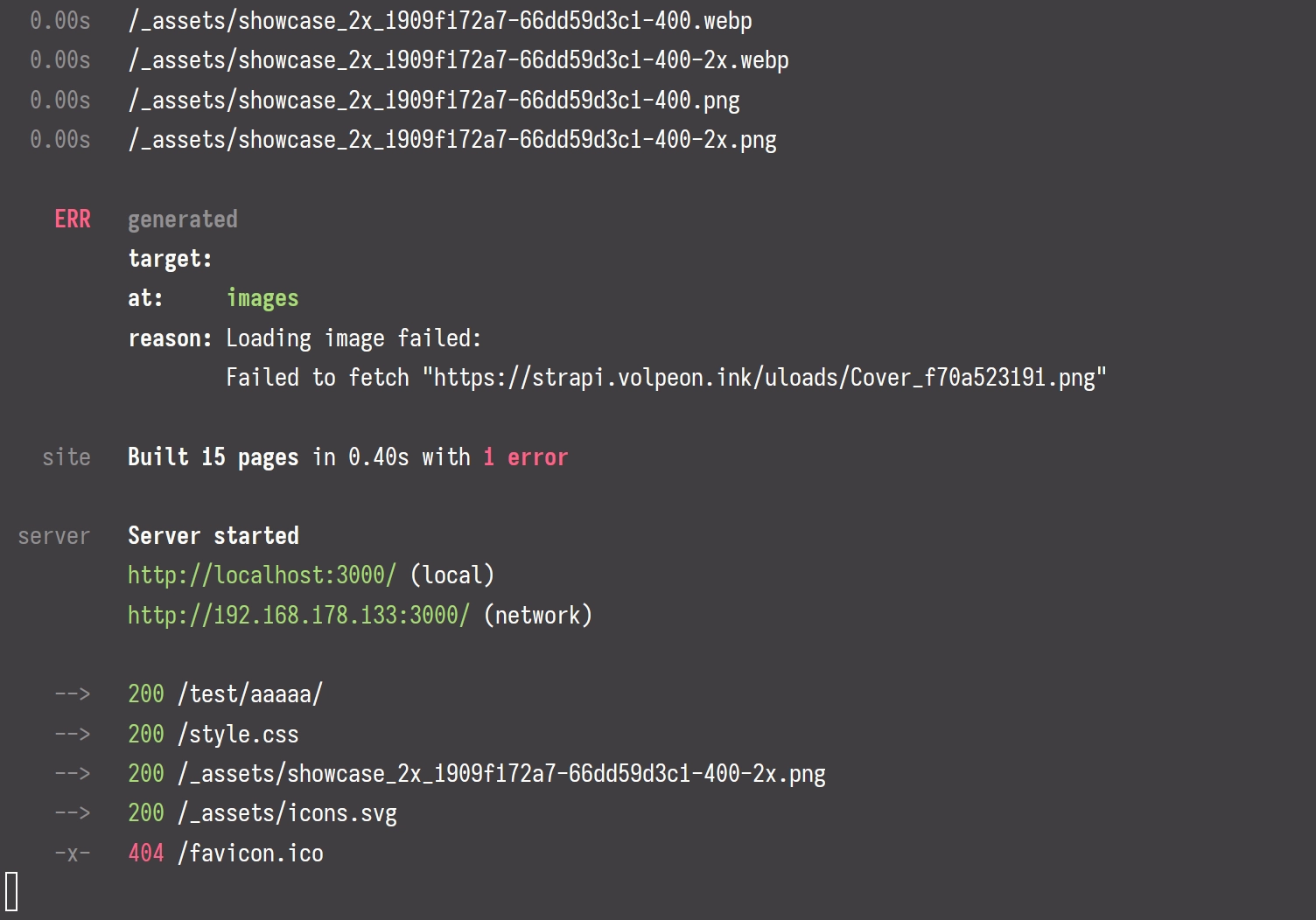 Terminal output:

  0.00s   /_assets/showcase_2x_1909f172a7-66dd59d3c1-400.webp
  0.00s   /_assets/showcase_2x_1909f172a7-66dd59d3c1-400-2x.webp
  0.00s   /_assets/showcase_2x_1909f172a7-66dd59d3c1-400.png
  0.00s   /_assets/showcase_2x_1909f172a7-66dd59d3c1-400-2x.png

    ERR   generated
          target:
          at:     images
          reason: Loading image failed:
                  Failed to fetch "https://strapi.volpeon.ink/uloads/Cover_f70a523191.png"

   site   Built 15 pages in 0.40s with 1 error

 server   Server started
          http://localhost:3000/ (local)
          http://192.168.178.133:3000/ (network)

    -->   200 /test/aaaaa/
    -->   200 /style.css
    -->   200 /_assets/showcase_2x_1909f172a7-66dd59d3c1-400-2x.png
    -->   200 /_assets/icons.svg
    -x-   404 /favicon.ico
