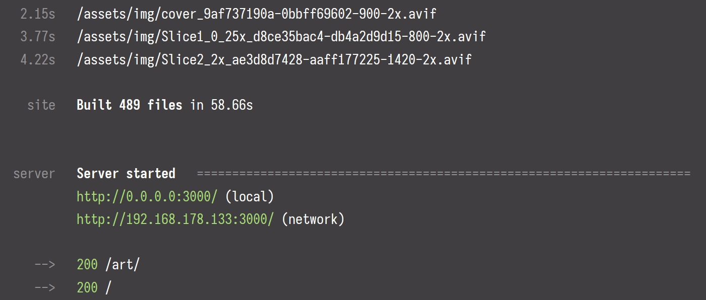 Corvos build log:

  2.15s   /assets/img/cover_9af737190a-0bbff69602-900-2x.avif
  3.77s   /assets/img/Slice1_0_25x_d8ce35bac4-db4a2d9d15-800-2x.avif
  4.22s   /assets/img/Slice2_2x_ae3d8d7428-aaff177225-1420-2x.avif

   site   Built 489 files in 58.66s


 server   Server started   ======================================================================
          http://0.0.0.0:3000/ (local)
          http://192.168.178.133:3000/ (network)

    -->   200 /art/
    -->   200 /