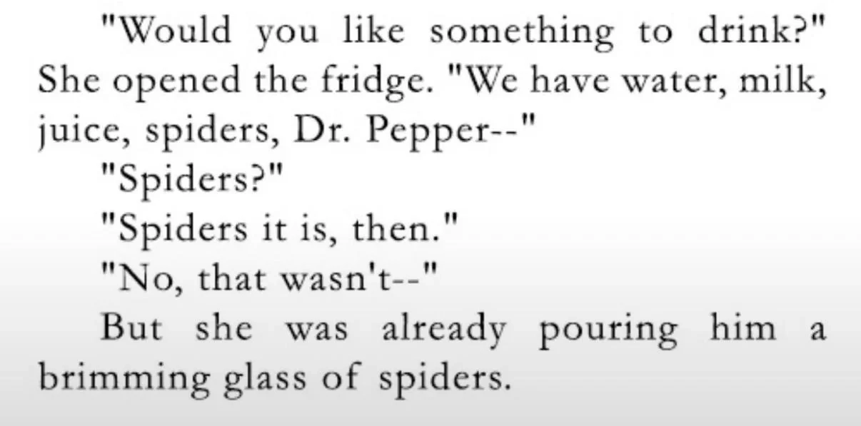 "Would you like something to drink?" She opened the fridge. "We have water, milk, juice, spiders, Dr. Pepper--"
"Spiders?"
"Spiders it is, then."
"No, that wasn't--"
But she was already pouring him a brimming glass of spiders.