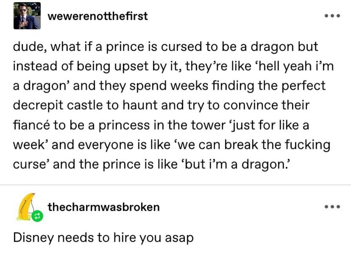 Tumblr post by wewerenotthefirst:
dude, what if a prince is cursed to be a dragon but instead of being upset by it, they're like 'hell yeah i'm a dragon' and they spend week finding the perfect decrepit castle to haunt and try to convince their fiancé to be a princess in the tower 'just for like a week' and everyone is like 'we can break the fucking curse' and the prince is like 'but i'm a dragon.'

Repost by thecharmwasbroken:
Disney needs to hire you asap