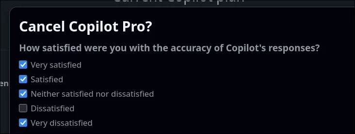 A dialog when cancelling Copilot Pro on Github:

How satisfied were you with thew accuracy of Copilot responses?
✅ Very satisfied
✅ Satisfied
✅ Neither satisfied nor dissatisfied
⬜ Dissatisfied
✅ Very dissatisfied