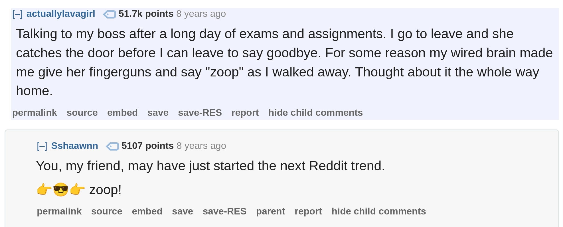 Reddit post by actuallylavagirl:

Talking to my boss after a long day of exams and assignments. I go to leave and she catches the door before I can leave to say goodbye. For some reason my wired brain made me give her fingerguns and say "zoop" as I walked away. Thought about it the whole way home.

--

Response by Sshaawnn:

You, my friend, may have just started the next Reddit trend.

👉😎👉 zoop!