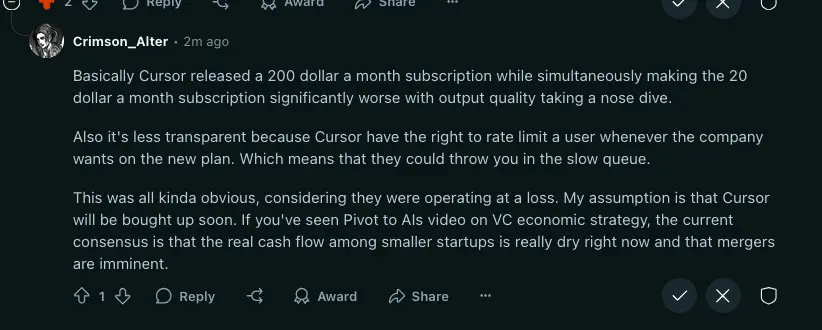 Reddit post by crimson_Alter:

Basically Cursor released a 200 dollar a month subscription while simultaneously making the 20 dollar a month subscription significantly worse with output quality taking a nose dive.

Also it's less transparent because Cursor have the right to rate limit a user whenever the company wants on the new plan. Which means that they could throw you in the slow queue.

This was all kinda obvious, considering they were operating at a loss. My assumption is that Cursor will be bought up soon. If you've seen Pivot to AIs video on VC economic strategy, the current consensus is that the real cash flow among smaller startups is really dry right now and that mergers are imminent.