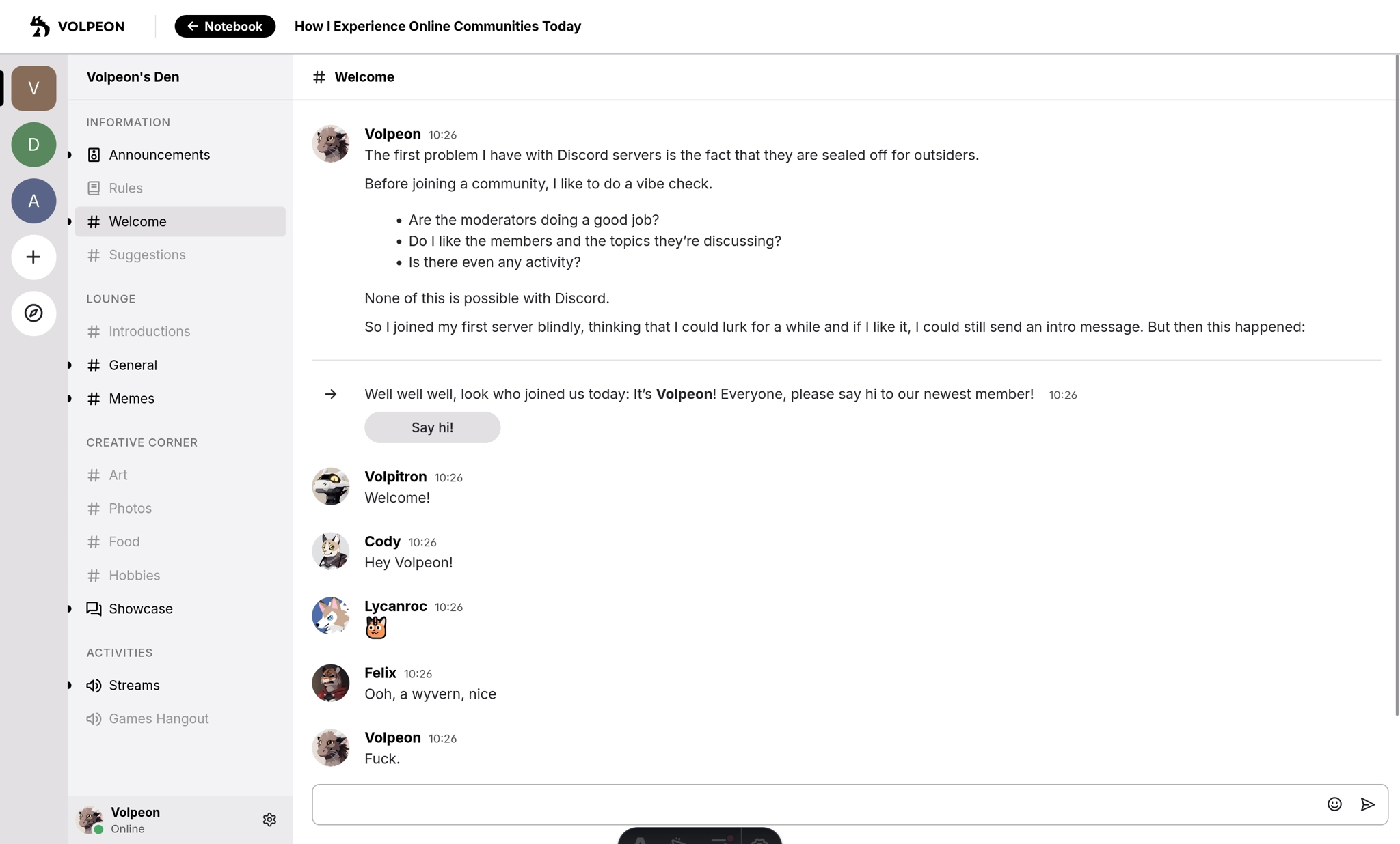 A fake Discord UI showing the #welcome channel. Messages:

Me: "The first problem I have with Discord servers is the fact that they are sealed off for outsiders.

Before joining a community, I like to do a vibe check.

- Are the moderators doing a good job?
- Do I like the members and the topics they’re discussing?
- Is there even any activity?

None of this is possible with Discord.

So I joined my first server blindly, thinking that I could lurk for a while and if I like it, I could still send an intro message. But then this happened:"

Discord: "Well well well, look who joined us today: It’s Volpeon! Everyone, please say hi to our newest member!"

Volpitron: "Welcome!"

Cody: "Hey Volpeon!"

Lycanroc: Reacted with an emoji

Felix: "Ooh, a wyvern, nice"

Volpeon: "Fuck."