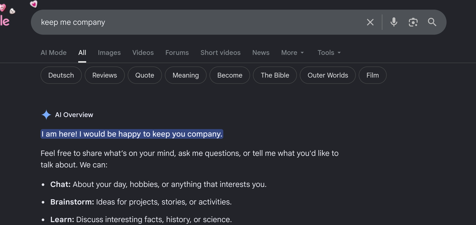 Screenshot of Google result for the query "keep me company". Instead of providing a summary of result, the AI overview says:

I am here! I would be happy to keep you company.
Feel free to share what’s on your mind, ask me questions, or tell me what you'd like to talk about. We can:

    Chat: About your day, hobbies, or anything that interests you.
    Brainstorm: Ideas for projects, stories, or activities.
    Learn: Discuss interesting facts, history, or science.
    Relax: I can tell you a story or share some trivia.
...

