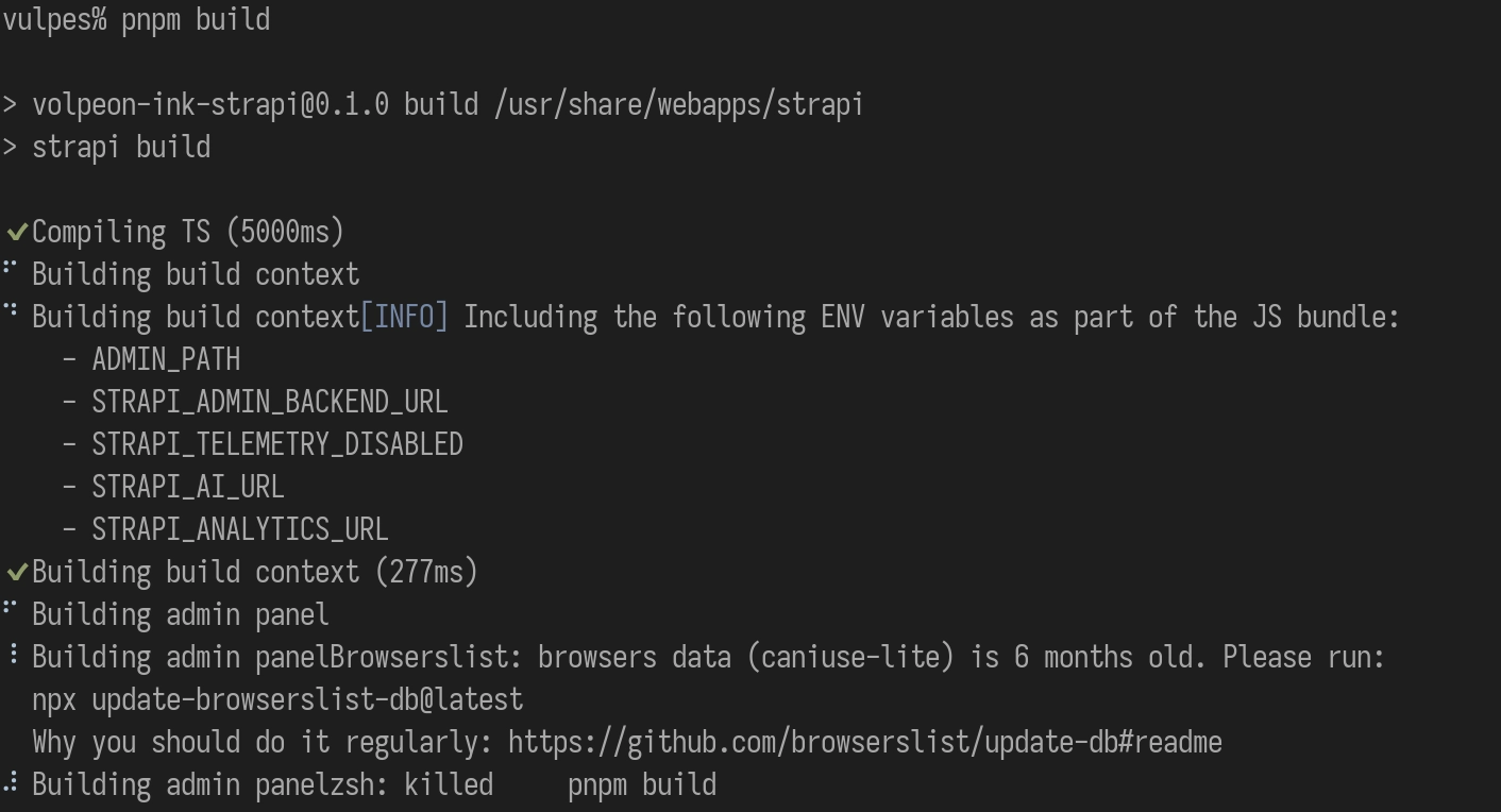 Terminal output:

vulpes% pnpm build

> volpeon-ink-strapi@0.1.0 build /usr/share/webapps/strapi
> strapi build

✔ Compiling TS (5000ms)
⠋ Building build context
⠙ Building build context[INFO] Including the following ENV variables as part of the JS bundle:
    - ADMIN_PATH
    - STRAPI_ADMIN_BACKEND_URL
    - STRAPI_TELEMETRY_DISABLED
    - STRAPI_AI_URL
    - STRAPI_ANALYTICS_URL
✔ Building build context (277ms)
⠋ Building admin panel
⠸ Building admin panelBrowserslist: browsers data (caniuse-lite) is 6 months old. Please run:
  npx update-browserslist-db@latest
  Why you should do it regularly: https://github.com/browserslist/update-db#readme
⠼ Building admin panelzsh: killed     pnpm build