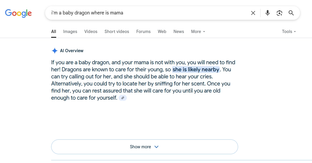 Screenshot of Google's AI Overview for the query "I'm a baby dragon where is mama". It says: "If you are a baby dragon, and your mama is not with you, you will need to find her! Dragons are known to care for their young, so she is likely nearby. You can try calling out for her, and she should be able to hear your cries. Alternatively, you could try to locate her by sniffing for her scent. Once you find her, you can rest assured that she will care for you until you are old enough to care for yourself."