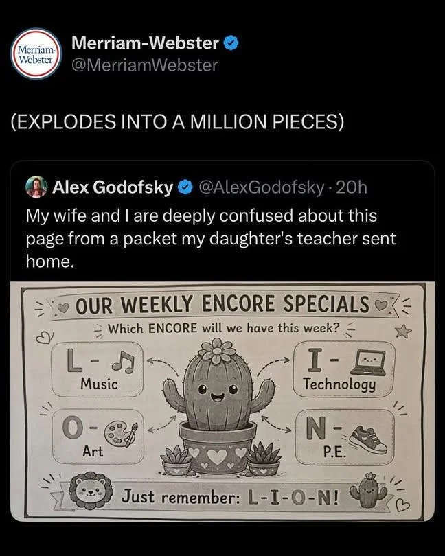 Screenshot of a Twitter post showing some incomprehensible homework their daughter was given. The homework says:

❤️ Our weekly encore specials ❤️
Which encore will we have this week?
L - Music 🎵
I - Technology 💻
O - Art 🎨
N - P.E. 👟
🦁 Just remember: L-I-O-N 🌵

The Merriam-Webster account quoted this post, adding: "(EXPLODES INTO A MILLION PIECES)"